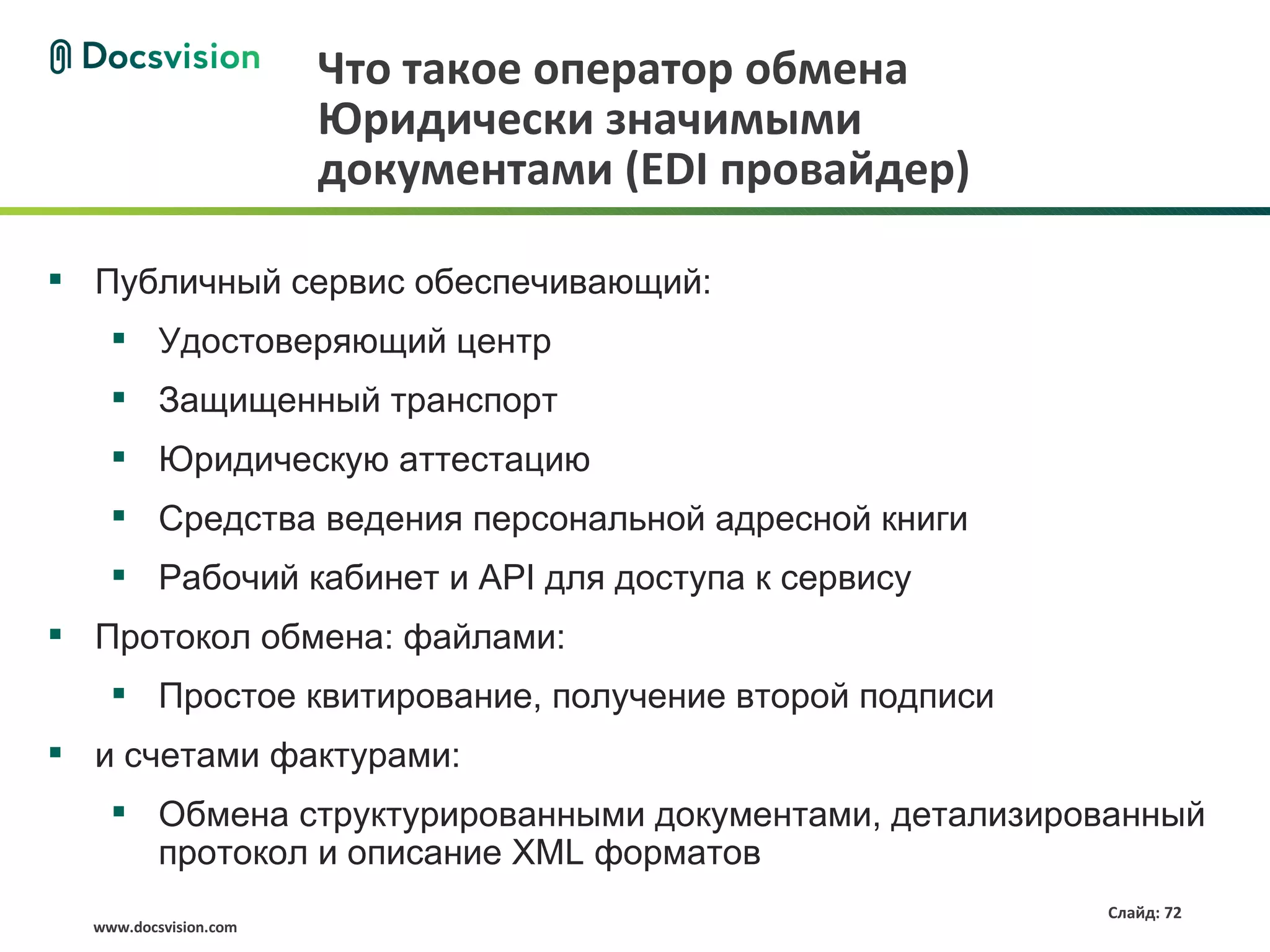 Что такое оператор обмена
                       Юридически значимыми
                       документами (EDI провайдер)

 Публичный сервис обеспечивающий:
     Удостоверяющий центр
     Защищенный транспорт
     Юридическую аттестацию
     Средства ведения персональной адресной книги
     Рабочий кабинет и API для доступа к сервису
 Протокол обмена: файлами:
     Простое квитирование, получение второй подписи
 и счетами фактурами:
     Обмена структурированными документами, детализированный
      протокол и описание XML форматов
                                                       Слайд: 72
  www.docsvision.com
 