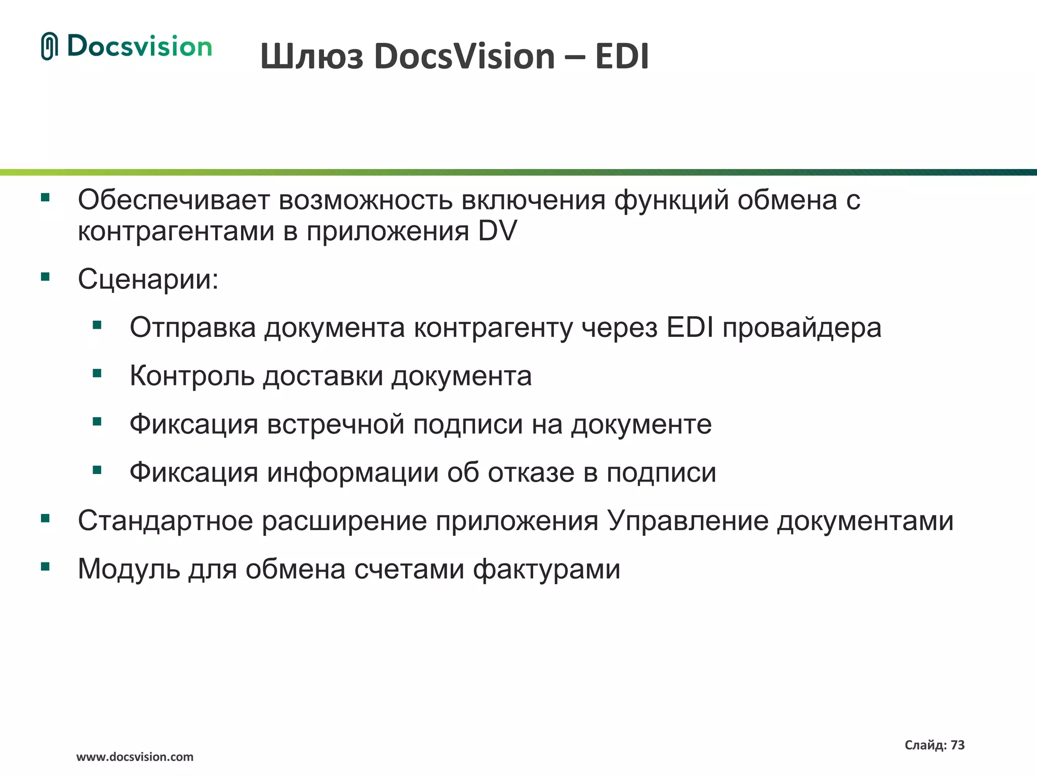Шлюз DocsVision – EDI


 Обеспечивает возможность включения функций обмена с
  контрагентами в приложения DV
 Сценарии:
     Отправка документа контрагенту через EDI провайдера
     Контроль доставки документа
     Фиксация встречной подписи на документе
     Фиксация информации об отказе в подписи
 Стандартное расширение приложения Управление документами
 Модуль для обмена счетами фактурами




                                                            Слайд: 73
  www.docsvision.com
 