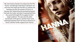 My next choice of poster to analyze was the film
'Hanna' considering I took heavy inspiration not
only from the trailer but the film as a whole and
wanting, just like the analysis of Carrie, to
discover the relationship the promotional poster
had with the trailer and what it represented from
the overall full length film to appeal to their
target audience. This was also the other
counterpart of the genre I wanted 'Soul' to be,
drawing inspiration from the horror elements of
'Carrie' and the Thriller aspects from 'Hanna'.
 