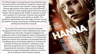 The effective tagline of 'young.Sweet.Innocent.Deadly' being
four words and not a full sentence, listing four characteristics
which connote to the main character: 'young' suggesting
Hannaas age and bliss to the wider and uncharted world.
'Sweet. Innocent' further emphasizing her bliss to the world
however then juxtaposed with 'Deadly' to peak the curiosity
of the audience as to why these 3 positive traits would be
implemented into the same tag line as 'deadly'. This
contributes significantly to the main image as we see a young
girl however carrying a haunting and unsettling vibe, piercing
and focused almost like an assassin.
As a result of the small cast of important characters
throughout the film there is only 3 noteworthy actor names
displayed upon the poster: having the protagonist and
antagonist as well as the protagonist's parent. Having Saoirse
Ronan previously known for Susie Salmon in 'The lovely Bone'
playing an innocent and vulnerable role juxtaposed with her
now playing Hanna and drawing audiences in to witness the
transition of these two characters. Furthermore, Cate
Blanchett, being famous for her portrayal of strong and
imposing female characters in high positions of power,
contributes once again to peaking the audiences curiosity in
terms of what part Cate's character will play.
 