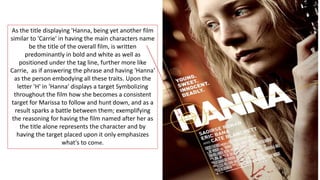 As the title displaying 'Hanna, being yet another film
similar to 'Carrie' in having the main characters name
be the title of the overall film, is written
predominantly in bold and white as well as
positioned under the tag line, further more like
Carrie, as if answering the phrase and having 'Hanna'
as the person embodying all these traits. Upon the
letter 'H' in 'Hanna' displays a target Symbolizing
throughout the film how she becomes a consistent
target for Marissa to follow and hunt down, and as a
result sparks a battle between them; exemplifying
the reasoning for having the film named after her as
the title alone represents the character and by
having the target placed upon it only emphasizes
what's to come.
 