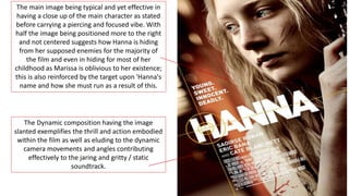 The main image being typical and yet effective in
having a close up of the main character as stated
before carrying a piercing and focused vibe. With
half the image being positioned more to the right
and not centered suggests how Hanna is hiding
from her supposed enemies for the majority of
the film and even in hiding for most of her
childhood as Marissa is oblivious to her existence;
this is also reinforced by the target upon 'Hanna's
name and how she must run as a result of this.
The Dynamic composition having the image
slanted exemplifies the thrill and action embodied
within the film as well as eluding to the dynamic
camera movements and angles contributing
effectively to the jaring and gritty / static
soundtrack.
 