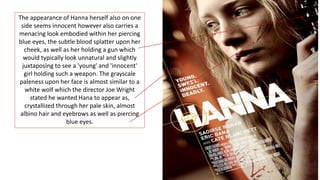 The appearance of Hanna herself also on one
side seems innocent however also carries a
menacing look embodied within her piercing
blue eyes, the subtle blood splatter upon her
cheek, as well as her holding a gun which
would typically look unnatural and slightly
juxtaposing to see a 'young' and 'innocent'
girl holding such a weapon. The grayscale
paleness upon her face is almost similar to a
white wolf which the director Joe Wright
stated he wanted Hana to appear as,
crystallized through her pale skin, almost
albino hair and eyebrows as well as piercing
blue eyes.
 