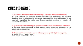 1 ¿Cual es la diferencia entre la metodología Agile y la metodología Scrum?
R. Agile describe un conjunto de principios rectores que utilizan un enfoque
iterativo para el desarrollo de proyectos o software. Por otro lado, Scrum es un
conjunto específico de reglas que deben seguirse mientras se practica el
desarrollo de software.
2. ¿Cuales son las metodologías ágiles mas usadas en el desarrollo de software?
R. Extreme Programming XP, SCRUM, Kanban, Agile Inception, Design Sprint, la
metodología de Google.
3. Mencione 3 herramientas que se utilicen para la gestión ágil de proyectos
R.Trello, Asana, Google Drive.
 