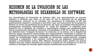 Las metodologías de Desarrollo de Software (DS.) han experimentado un proceso
histórico y evolutivo que inicia en los años 40 con la aparición de las primeras
computadoras, entonces no se contaban con parámetros ni estándares, el DS. Era
prácticamente empírico y artesanal lo que llevó a que una buena parte de los proyectos
fallaran en cubrir las exceptivas de los usuarios, así como en entregas extemporáneas y
presupuestos excedidos, sobreviniendo la “crisis del Software” la respuesta para
superarla fue la adopción de modelos y metodologías clásicas que progresivamente
fueron incorporando estándares, controles y formalidades al DS. En un afán que llegó a
ser definido como “triángulo de hierro.” La evolución no se detuvo, con la llegada del
Internet surgen proyectos caracterizados por requerimientos cambiantes y tiempos de
entregas breves para los que las metodologías existentes no se adaptaban idóneamente,
surgen las metodologías ágiles, enfocadas en interacción equipo-usuarios, entregas
tempranas y adaptación a los cambios; conviven con los esquemas tradicionales y
agrupan a comunidades activas. Este esfuerzo documental busca reseñar de manera
integral todo ese cambio evolutivo, por cuanto la mayoría de los trabajos en el área se
enfocan en divulgar los métodos ágiles dejando subestimada su procedencia.
 