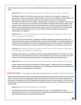 5
create economic success for its members and stakeholders and helps to build new leaders in the work and the
world.
Objective 2.1 Ensure all Network programs and activities expand the culture of inclusion
The Network makes a commitment to assure that we are inclusive in our programs, suppliers, and
partnerships in terms of race, gender, sexual orientation, economic class, education, and experience. We
will expand our culture of inclusion to attract the major sectors of work that use Organization
Development for effectiveness and change. A healthy system is attractive to new members and to groups
of members, providing as much value and access to benefits as possible. We will create a best-in-class
outreach program attracting internal and external practitioners; new and experienced practitioners; and
leaders who use Organization Development from private, public, and nonprofit sectors, and assure that
there are leadership opportunities for all. We will audit and monitor ourselves and report to the
membership on our progress.
Objective 2.2 Develop a strong business perspective as part of the Network’s culture and the
field of Organization Development
Through products and partnerships, publications of leading edge practice, governance structure, and
communications with members and stakeholders, we will not only strengthen our business perspective as
a Network, but also strengthen the Field. We will highlight areas to bring this strength to the Network as
we make choices about structure, rewards, priorities, fund development, and the impact of what we do.
Objective 2.3 Develop a Network culture and structure that are viable for global, local/regional,
and entrepreneurial activities and partnerships
Creating a viable structure as a Network of networks requires experimentation and innovation in how we
make decisions, deliver benefits and services, and demonstrate value to members and in the world. We
will frame and conduct such experiments as part of co-creating a viable and successful culture.
Objective 2.4 Develop the next generation of emerging leaders and practitioners for the field
Leaders create culture through their response to critical situations. Working with other committees and
Network activities, we will foster the development of new leadership from different sectors that furthers the
vision, mission, and strategic goals of the Network
STRATEGIC GOAL 3. Leverage new operational and governance models to increase our impact
Healthy organizations must find ways to leverage financial resources, board and staff commitment, and volunteer
time to maximize results. This strategic goal supports development of an effective and efficient organizational
infrastructure to support the work of the Organization Development Network. We will create an infrastructure that
documents and uses best practices in governance, leadership succession planning, and defining clear roles and
responsibilities.
Objective 3.1 Manage ODN efficiently and effectively
We will identify and document board and staff processes, roles, and responsibilities to create a
sustainable infrastructure. These processes will be supported by appropriate technology to facilitate back-
office efficiencies as well as support member self-service.
 