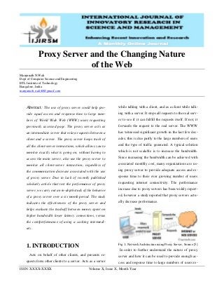 ISSN: XXXX-XXXX Volume X, Issue X, Month Year
Proxy Server and the Changing Nature
of the Web
Manjunath N.Wali
Dept of Computer Science and Engineering
BTL Institute of Technology
Bangalore, India
manjunath.wali44@gmail.com
Abstract: The use of proxy server could help pro-
vide equal access and response time to large num-
bers of World Wide Web (WWW) users requesting
previously accessed page. The proxy server acts as
an intermediate server that relays requests between a
client and a server. The proxy server keeps track of
all the client-server interactions, which allows you to
monitor exactly what is going on, without having to
access the main server, also use the proxy server to
monitor all client-server interaction, regardless of
the communication decrease associated with the use
of proxy server. Due to lack of recently published
scholarly article that test the performance of proxy
server, we carry out an in-depth study of the behavior
of a proxy server over a six month period. The study
indicates the effectiveness of the proxy server and
helps evaluate the tradeoff between money spent on
higher bandwidth lower latency connections, versus
the cost/performance of using a caching intermedi-
ary.
1. INTRODUCTION
Acts on behalf of other clients, and presents re-
quests from other clients to a server. Acts as a server
while talking with a client, and as a client while talk-
ing with a server. It stops all requests to the real serv-
er to see if it can fulfill the requests itself. If not, it
forwards the request to the real server. The WWW
has witnessed significant growth in the last few dec-
ades; this is due partly to the large numbers of users
and the type of traffic generated. A typical solution
which is not scalable is to increase the bandwidth.
Since increasing the bandwidth can be achieved with
associated monthly cost, many organizations are us-
ing proxy server to provide adequate access and re-
sponse time to their ever growing number of users
requesting internet connectivity. The performance
increase due to proxy servers has been widely report-
ed, however a study reported that proxy servers actu-
ally decrease performance.
Fig 1: Network Architecture using Proxy Server, Source [5]
In order to further understand the nature of proxy
server and how it can be used to provide enough ac-
cess and response time to large numbers of users re-
 