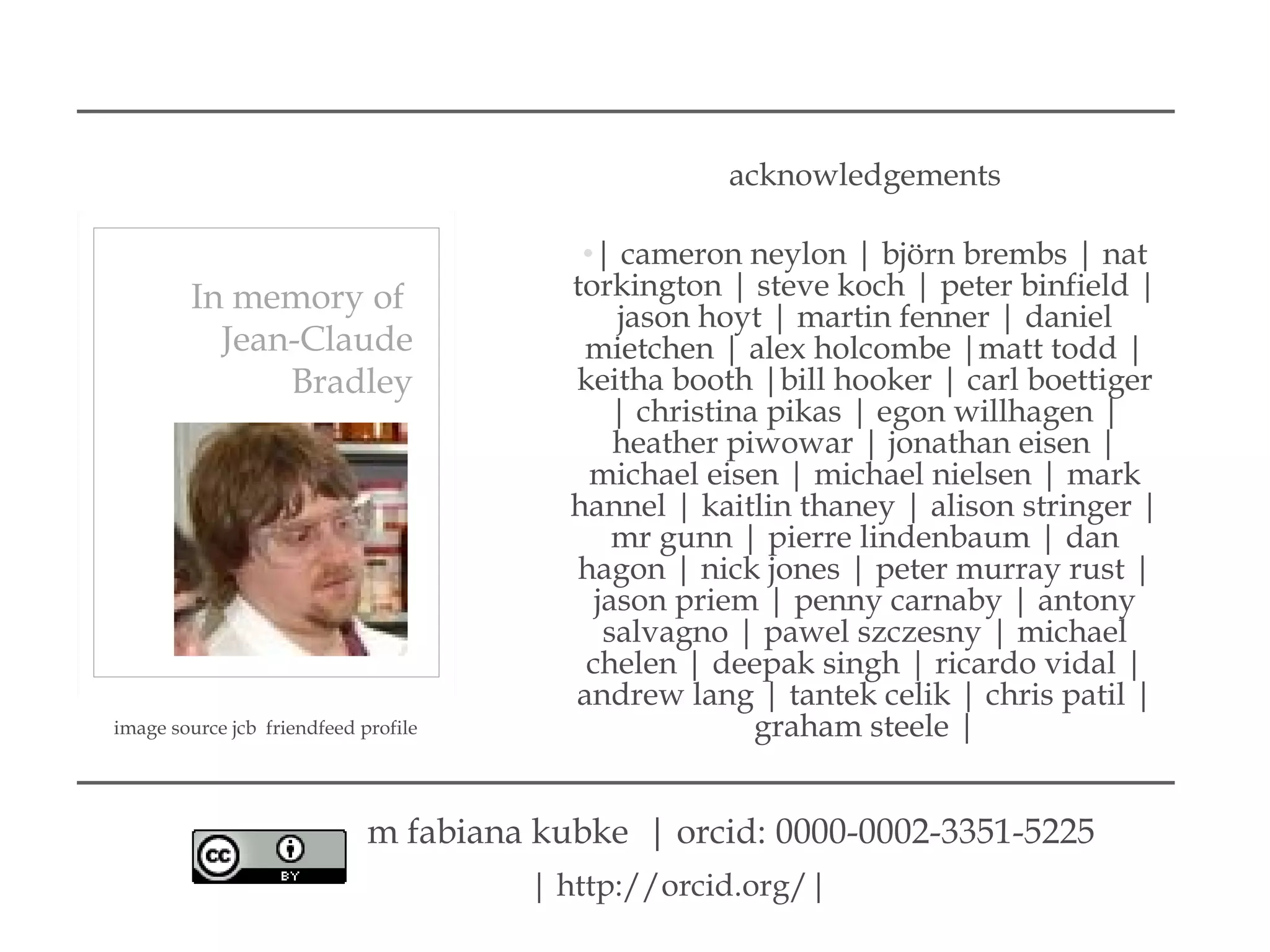 acknowledgements
•| cameron neylon | björn brembs | nat
torkington | steve koch | peter binfield |
jason hoyt | martin fenner | daniel
mietchen | alex holcombe |matt todd |
keitha booth |bill hooker | carl boettiger
| christina pikas | egon willhagen |
heather piwowar | jonathan eisen |
michael eisen | michael nielsen | mark
hannel | kaitlin thaney | alison stringer |
mr gunn | pierre lindenbaum | dan
hagon | nick jones | peter murray rust |
jason priem | penny carnaby | antony
salvagno | pawel szczesny | michael
chelen | deepak singh | ricardo vidal |
andrew lang | tantek celik | chris patil |
graham steele |
In memory of
Jean-Claude
Bradley
image source jcb friendfeed profile
| http://orcid.org/|
m fabiana kubke | orcid: 0000-0002-3351-5225
 