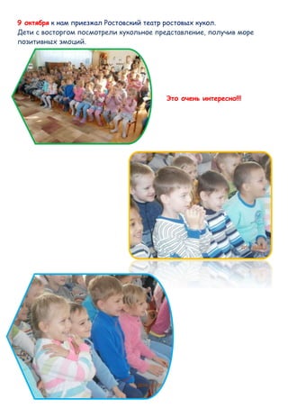 9 октября к нам приезжал Ростовский театр ростовых кукол. 
Дети с восторгом посмотрели кукольное представление, получив море 
позитивных эмоций. 
Это очень интересно!!! 
 