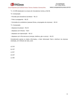 Contabilidade
                                                                                           PROF. Sérgio Adriano

Curso Preparatório para Auditores Fiscais, Técnicos, Analistas e Carreiras Afins.   www.cursoparaconcursos.com.br

     *1- O ICMS destacado na compra de mercadorias montou a R$ 48.

     *2- Composição:

     - Provisão para devedores duvidosos – R$ 13

     - Frete e propaganda – R$ 25

     - Comissões de vendedores (pessoas físicas, empregados da empresa) – R$ 52

     *3- Composição:

     - despesas de pessoal – R$ 35

     - despesas com tributos – R$ 8

     - despesas com depreciação – R$ 12

     - despesas com infra-estrutura (energia, telefone, gás e outros) – R$ 25

     Considerando apenas os dados informados, o Valor Adicionado Total a distribuir da empresa
     analisada, em milhares de reais, será:



     a) 210

     b) 227

     c) 247

     d) 257

     e) 305




                                                                                                                  13
 