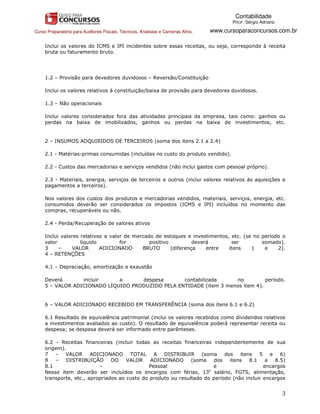 Contabilidade
                                                                                           PROF. Sérgio Adriano

Curso Preparatório para Auditores Fiscais, Técnicos, Analistas e Carreiras Afins.   www.cursoparaconcursos.com.br

     Inclui os valores do ICMS e IPI incidentes sobre essas receitas, ou seja, corresponde à receita
     bruta ou faturamento bruto.




     1.2 – Provisão para devedores duvidosos – Reversão/Constituição

     Inclui os valores relativos à constituição/baixa de provisão para devedores duvidosos.

     1.3 – Não operacionais

     Inclui valores considerados fora das atividades principais da empresa, tais como: ganhos ou
     perdas na baixa de imobilizados, ganhos ou perdas na baixa de investimentos, etc.


     2 – INSUMOS ADQUIRIDOS DE TERCEIROS (soma dos itens 2.1 a 2.4)

     2.1 - Matérias-primas consumidas (incluídas no custo do produto vendido).

     2.2 - Custos das mercadorias e serviços vendidos (não inclui gastos com pessoal próprio).

     2.3 - Materiais, energia, serviços de terceiros e outros (inclui valores relativos às aquisições e
     pagamentos a terceiros).

     Nos valores dos custos dos produtos e mercadorias vendidos, materiais, serviços, energia, etc.
     consumidos deverão ser considerados os impostos (ICMS e IPI) incluídos no momento das
     compras, recuperáveis ou não.

     2.4 - Perda/Recuperação de valores ativos

     Inclui valores relativos a valor de mercado de estoques e investimentos, etc. (se no período o
     valor          líquido         for        positivo          deverá       ser         somado).
     3     –     VALOR      ADICIONADO      BRUTO       (diferença    entre  itens    1    e    2).
     4 – RETENÇÕES

     4.1 – Depreciação, amortização e exaustão

     Deverá       incluir     a      despesa       contabilizada      no         período.
     5 – VALOR ADICIONADO LÍQUIDO PRODUZIDO PELA ENTIDADE (item 3 menos item 4).


     6 – VALOR ADICIONADO RECEBIDO EM TRANSFERÊNCIA (soma dos itens 6.1 e 6.2)

     6.1 Resultado de equivalência patrimonial (inclui os valores recebidos como dividendos relativos
     a investimentos avaliados ao custo). O resultado de equivalência poderá representar receita ou
     despesa; se despesa deverá ser informado entre parênteses.

     6.2 - Receitas financeiras (incluir todas as receitas financeiras independentemente de sua
     origem).
     7 – VALOR ADICIONADO TOTAL A DISTRIBUIR (soma                          dos itens 5 e 6)
     8   –   DISTRIBUIÇÃO       DO    VALOR    ADICIONADO      (soma    dos   itens   8.1    a  8.5)
     8.1                   –                   Pessoal                 e                    encargos
     Nesse item deverão ser incluídos os encargos com férias, 13o salário, FGTS, alimentação,
     transporte, etc., apropriados ao custo do produto ou resultado do período (não incluir encargos


                                                                                                                  3
 
