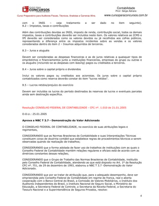 Contabilidade
                                                                                                PROF. Sérgio Adriano

Curso Preparatório para Auditores Fiscais, Técnicos, Analistas e Carreiras Afins.     www.cursoparaconcursos.com.br

     com     o   INSS      –    veja    tratamento                   a      ser     dado   no      item      seguinte).
     8.2 – Impostos, taxas e contribuições

     Além das contribuições devidas ao INSS, imposto de renda, contribuição social, todos os demais
     impostos, taxas e contribuições deverão ser incluídos neste item. Os valores relativos ao ICMS e
     IPI deverão ser considerados como os valores devidos ou já recolhidos aos cofres públicos,
     representando a diferença entre os impostos incidentes sobre as vendas e os valores
     considerados dentro do item 2 – Insumos adquiridos de terceiros.

     8.3 – Juros e aluguéis

     Devem ser consideradas as despesas financeiras e as de juros relativas a quaisquer tipos de
     empréstimos e financiamentos junto a instituições financeiras, empresas do grupo ou outras e
     os aluguéis (incluindo-se as despesas com leasing) pagos ou creditados a terceiros.

     8.4 – Juros sobre o capital próprio e dividendos

     Inclui os valores pagos ou creditados aos acionistas. Os juros sobre o capital próprio
     contabilizados como reserva deverão constar do item "lucros retidos".

     8.5 – Lucros retidos/prejuízo do exercício

     Devem ser incluídos os lucros do período destinados às reservas de lucros e eventuais parcelas
     ainda sem destinação específica.




     Resolução CONSELHO FEDERAL DE CONTABILIDADE - CFC nº. 1.010 de 21.01.2005

     D.O.U.: 25.01.2005

     Aprova a NBC T 3.7 - Demonstração do Valor Adicionado

     O CONSELHO FEDERAL DE CONTABILIDADE, no exercício de suas atribuições legais e
     regimentais,

     CONSIDERANDO que as Normas Brasileiras de Contabilidade e suas Interpretações Técnicas
     constituem corpo de doutrina contábil que estabelece regras de procedimentos técnicos a serem
     observadas quando da realização de trabalhos;

     CONSIDERANDO que a forma adotada de fazer uso de trabalhos de instituições com as quais o
     Conselho Federal de Contabilidade mantém relações regulares e oficiais está de acordo com as
     diretrizes constantes dessas relações;

     CONSIDERANDO que o Grupo de Trabalho das Normas Brasileiras de Contabilidade, instituído
     pelo Conselho Federal de Contabilidade, atendendo ao que está disposto no Art. 1º da Resolução
     CFC nº. 751, de 29 de dezembro de 1993, elaborou a NBC T 3.7 -Demonstração do Valor
     Adicionado.

     CONSIDERANDO que por se tratar de atribuição que, para o adequado desempenho, deve ser
     empreendida pelo Conselho Federal de Contabilidade em regime de franca, real e aberta
     cooperação com o Banco Central do Brasil, a Comissão de Valores Mobiliários, o Instituto dos
     Auditores Independentes do Brasil, o Instituto Nacional de Seguro Social, o Ministério da
     Educação, a Secretaria Federal de Controle, a Secretaria da Receita Federal, a Secretaria do
     Tesouro Nacional e a Superintendência de Seguros Privados, resolve:

                                                                                                                       4
 