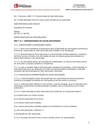 Contabilidade
                                                                                           PROF. Sérgio Adriano

Curso Preparatório para Auditores Fiscais, Técnicos, Analistas e Carreiras Afins.   www.cursoparaconcursos.com.br


     Art. 1º Aprovar a NBC T 3.7 Demonstração do Valor Adicionado.

     Art. 2º Esta Resolução entra em vigor a partir da data de sua publicação.

     JOSÉ MARTONIO ALVES COELHO

     Presidente do Conselho

     ANEXO
     Ata CFC nº. 867/05

     NORMA BRASILEIRA DE CONTABILIDADE

     NBC T 3.7 - DEMONSTRAÇÃO DO VALOR ADICIONADO

     3.7.1. CONCEITUAÇÃO E DISPOSIÇÕES GERAIS

     3.7.1.1. Esta norma estabelece procedimentos para evidenciação de informações econômicas e
     financeiras, relacionadas ao valor adicionado pela entidade e sua distribuição.

     3.7.1.2. Demonstração do Valor Adicionado é a demonstração contábil destinada a evidenciar,
     de forma concisa, os dados e as informações do valor da riqueza gerada pela entidade em
     determinado período e sua distribuição.

     3.7.1.3. As informações devem ser extraídas da contabilidade e os valores informados devem
     ter como base o princípio contábil da competência.

     3.7.1.4. Caso a entidade elabore Demonstrações Contábeis Consolidadas, a Demonstração do
     Valor Adicionado deve ser elaborada com base nas demonstrações consolidadas, e não pelo
     somatório das Demonstrações do Valor Adicionado individuais.

     3.7.2. ESTRUTURA DA DEMONSTRAÇÃO DO VALOR ADICIONADO

     3.7.2.1. A Demonstração do Valor Adicionado deve ser apresentada de forma comparativa
     mediante a divulgação simultânea de informações do período atual e do anterior.

     3.7.2.2. A demonstração referida no item anterior, quando divulgada, deve ser efetuada como
     informação complementar às Demonstrações Contábeis, não se confundindo com as notas
     explicativas.

     3.7.2.3. A Demonstração do Valor Adicionado deve evidenciar os componentes abaixo:

     a) a receita bruta e as outras receitas;

     b) os insumos adquiridos de terceiros;

     c) os valores retidos pela entidade;

     d) os valores adicionados recebidos (dados) em transferência a outras entidades;

     e) valor total adicionado a distribuir; e

     f) distribuição do valor adicionado.

     3.7.2.4. No grupo de receita bruta e outras receitas, devem ser apresentados:


                                                                                                                  5
 