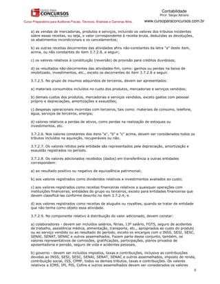 Contabilidade
                                                                                           PROF. Sérgio Adriano

Curso Preparatório para Auditores Fiscais, Técnicos, Analistas e Carreiras Afins.   www.cursoparaconcursos.com.br

     a) as vendas de mercadorias, produtos e serviços, incluindo os valores dos tributos incidentes
     sobre essas receitas, ou seja, o valor correspondente à receita bruta, deduzidas as devoluções,
     os abatimentos incondicionais e os cancelamentos;

     b) as outras receitas decorrentes das atividades afins não-constantes da letra "a" deste item,
     acima, ou não constantes do item 3.7.2.8, a seguir;

     c) os valores relativos à constituição (reversão) de provisão para créditos duvidosos;

     d) os resultados não-decorrentes das atividades-fim, como: ganhos ou perdas na baixa de
     imobilizado, investimentos, etc., exceto os decorrentes do item 3.7.2.8 a seguir.

     3.7.2.5. No grupo de insumos adquiridos de terceiros, devem ser apresentados:

     a) materiais consumidos incluídos no custo dos produtos, mercadorias e serviços vendidos;

     b) demais custos dos produtos, mercadorias e serviços vendidos, exceto gastos com pessoal
     próprio e depreciações, amortizações e exaustões;

     c) despesas operacionais incorridas com terceiros, tais como: materiais de consumo, telefone,
     água, serviços de terceiros, energia;

     d) valores relativos a perdas de ativos, como perdas na realização de estoques ou
     investimentos, etc.

     3.7.2.6. Nos valores constantes dos itens "a", "b" e "c" acima, devem ser considerados todos os
     tributos incluídos na aquisição, recuperáveis ou não.

     3.7.2.7. Os valores retidos pela entidade são representados pela depreciação, amortização e
     exaustão registrados no período.

     3.7.2.8. Os valores adicionados recebidos (dados) em transferência a outras entidades
     correspondem:

     a) ao resultado positivo ou negativo de equivalência patrimonial;

     b) aos valores registrados como dividendos relativos a investimentos avaliados ao custo;

     c) aos valores registrados como receitas financeiras relativos a quaisquer operações com
     instituições financeiras, entidades do grupo ou terceiros, exceto para entidades financeiras que
     devem classificá-las conforme descrito no item 3.7.2.4; e

     d) aos valores registrados como receitas de aluguéis ou royalties, quando se tratar de entidade
     que não tenha como objeto essa atividade.

     3.7.2.9. No componente relativo à distribuição do valor adicionado, devem constar:

     a) colaboradores - devem ser incluídos salários, férias, 13º salário, FGTS, seguro de acidentes
     de trabalho, assistência médica, alimentação, transporte, etc., apropriados ao custo do produto
     ou ao serviço vendido ou ao resultado do período, exceto os encargos com o INSS, SESI, SESC,
     SENAI, SENAT, SENAC e outros assemelhados. Fazem parte desse conjunto, também, os
     valores representativos de comissões, gratificações, participações, planos privados de
     aposentadoria e pensão, seguro de vida e acidentes pessoais.

     b) governo - devem ser incluídos impostos, taxas e contribuições, inclusive as contribuições
     devidas ao INSS, SESI, SESC, SENAI, SENAT, SENAC e outros assemelhados, imposto de renda,
     contribuição social, ISS, CPMF, todos os demais tributos, taxas e contribuições. Os valores
     relativos a ICMS, IPI, PIS, Cofins e outros assemelhados devem ser considerados os valores
                                                                                                                  6
 