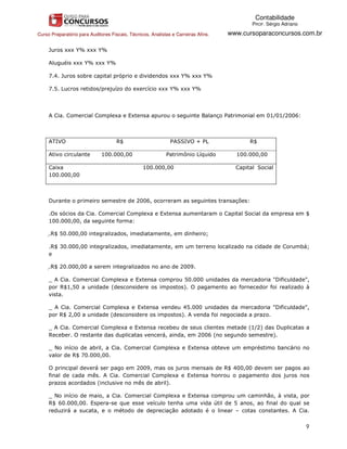 Contabilidade
                                                                                            PROF. Sérgio Adriano

Curso Preparatório para Auditores Fiscais, Técnicos, Analistas e Carreiras Afins.   www.cursoparaconcursos.com.br

     Juros xxx Y% xxx Y%

     Aluguéis xxx Y% xxx Y%

     7.4. Juros sobre capital próprio e dividendos xxx Y% xxx Y%

     7.5. Lucros retidos/prejuízo do exercício xxx Y% xxx Y%




     A Cia. Comercial Complexa e Extensa apurou o seguinte Balanço Patrimonial em 01/01/2006:



     ATIVO                           R$                       PASSIVO + PL                 R$

     Ativo circulante         100.000,00                    Patrimônio Líquido        100.000,00

     Caixa                                       100.000,00                           Capital Social
     100.000,00



     Durante o primeiro semestre de 2006, ocorreram as seguintes transações:

     .Os sócios da Cia. Comercial Complexa e Extensa aumentaram o Capital Social da empresa em $
     100.000,00, da seguinte forma:

     .R$ 50.000,00 integralizados, imediatamente, em dinheiro;

     .R$ 30.000,00 integralizados, imediatamente, em um terreno localizado na cidade de Corumbá;
     e

     .R$ 20.000,00 a serem integralizados no ano de 2009.

     _ A Cia. Comercial Complexa e Extensa comprou 50.000 unidades da mercadoria "Dificuldade",
     por R$1,50 a unidade (desconsidere os impostos). O pagamento ao fornecedor foi realizado à
     vista.

     _ A Cia. Comercial Complexa e Extensa vendeu 45.000 unidades da mercadoria "Dificuldade",
     por R$ 2,00 a unidade (desconsidere os impostos). A venda foi negociada a prazo.

     _ A Cia. Comercial Complexa e Extensa recebeu de seus clientes metade (1/2) das Duplicatas a
     Receber. O restante das duplicatas vencerá, ainda, em 2006 (no segundo semestre).

     _ No início de abril, a Cia. Comercial Complexa e Extensa obteve um empréstimo bancário no
     valor de R$ 70.000,00.

     O principal deverá ser pago em 2009, mas os juros mensais de R$ 400,00 devem ser pagos ao
     final de cada mês. A Cia. Comercial Complexa e Extensa honrou o pagamento dos juros nos
     prazos acordados (inclusive no mês de abril).

     _ No início de maio, a Cia. Comercial Complexa e Extensa comprou um caminhão, à vista, por
     R$ 60.000,00. Espera-se que esse veículo tenha uma vida útil de 5 anos, ao final do qual se
     reduzirá a sucata, e o método de depreciação adotado é o linear – cotas constantes. A Cia.


                                                                                                                   9
 