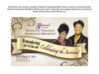 Girlfriends!, the women’s ministry of Seeds of Greatness Bible Church, hosts it’s annual Domestic
Violence Awareness Breakfast with founder Lisa P. Lewis (R) and a special appearance by Grammy
                              Award winning artist, CeCe Winans (L).
 