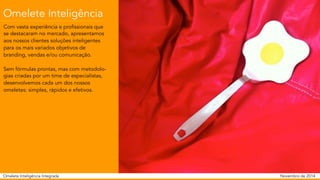 Omelete Inteligência 
Com vasta experiência e profissionais que 
se destacaram no mercado, apresentamos 
aos nossos clientes soluções inteligentes 
para os mais variados objetivos de 
branding, vendas e/ou comunicação. 
Sem fórmulas prontas, mas com metodolo-gias 
criadas por um time de especialistas, 
desenvolvemos cada um dos nossos 
omeletes: simples, rápidos e efetivos. 
Omelete Inteligência Integrada 
Novembro de 2014 
 