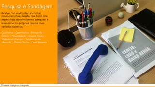 Pesquisa e Sondagem 
Acabar com as dúvidas, encontrar 
novos caminhos, desatar nós. Com time 
especialista, desenvolvemos pesquisas e 
levantamentos próprios para os mais 
variados objetivos. 
Qualitativa :: Quantitativa :: Etnografia :: 
Online :: Profundidade :: Grupos Focais :: 
Vivência em Campo :: Tendências de 
Mercado :: Cliente Oculto :: Desk Research 
Omelete Inteligência Integrada 
 