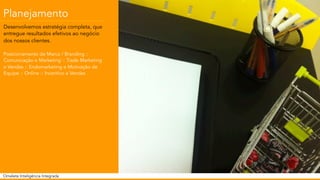 Planejamento 
Desenvolvemos estratégia completa, que 
entregue resultados efetivos ao negócio 
dos nossos clientes. 
Posicionamento de Marca / Branding :: 
Comunicação e Marketing :: Trade Marketing 
e Vendas :: Endomarketing e Motivação de 
Equipe :: Online :: Incentivo a Vendas 
Omelete Inteligência Integrada 
 