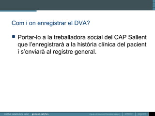Equip d’Atenció Primària Sallent
Com i on enregistrar el DVA?
 Portar-lo a la treballadora social del CAP Sallent
que l’enregistrarà a la història clínica del pacient
i s’enviarà al registre general.
 