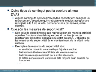 Equip d’Atenció Primària Sallent
 Quins tipus de contingut podria escriure al meu
DVA?
● Alguns continguts del seu DVA poden consistir en: designar un
representant, descriure quins tractaments mèdics acceptaria o
rebutjaria a la fi de la vida, demanar cures pal·liatives, entre
d’altres.
 Què són les mesures de suport vital?
● Són aquells procediments que reprodueixen de manera artificial
aquelles funcions vitals bàsiques que el pacient ja no pot
realitzar per ell mateix degut al seu estat de salut. L’objectiu de
les mesures de suport vital és el manteniment de la vida i no la
curació.
● Exemples de mesures de suport vital són:
• el ventilador mecànic, un aparell que l’ajuda a respirar
• l’alimentació i hidratació artificials, via venosa o sonda,
• l’administració de medicació per a evitar infeccions,
• la diàlisi, per a extreure les toxines dels ronyons quan aquests no
funcionen
• ...
 