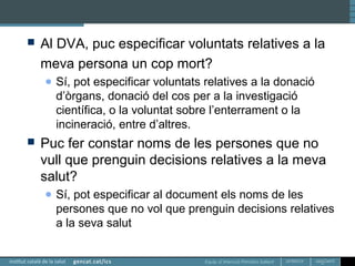 Equip d’Atenció Primària Sallent
 Al DVA, puc especificar voluntats relatives a la
meva persona un cop mort?
● Sí, pot especificar voluntats relatives a la donació
d’òrgans, donació del cos per a la investigació
científica, o la voluntat sobre l’enterrament o la
incineració, entre d’altres.
 Puc fer constar noms de les persones que no
vull que prenguin decisions relatives a la meva
salut?
● Sí, pot especificar al document els noms de les
persones que no vol que prenguin decisions relatives
a la seva salut
 