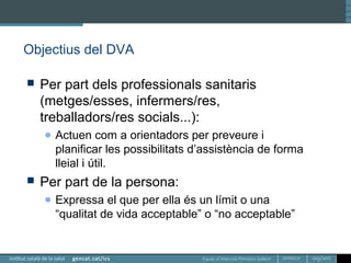 Equip d’Atenció Primària Sallent
Objectius del DVA
 Per part dels professionals sanitaris
(metges/esses, infermers/res,
treballadors/res socials...):
● Actuen com a orientadors per preveure i
planificar les possibilitats d’assistència de forma
lleial i útil.
 Per part de la persona:
● Expressa el que per ella és un límit o una
“qualitat de vida acceptable” o “no acceptable”
 
