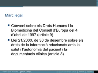 Equip d’Atenció Primària Sallent
Marc legal
 Conveni sobre els Drets Humans i la
Biomedicina del Consell d’Europa del 4
d’abril de 1997 (article 9)
 Llei 21/2000, de 30 de desembre sobre els
drets de la informació relacionats amb la
salut i l’autonomia del pacient i la
documentació clínica (article 8)
 