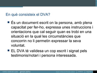Equip d’Atenció Primària Sallent
En què consisteix el DVA?
 És un document escrit on la persona, amb plena
capacitat per fer-ho, expressa unes instruccions i
orientacions que cal seguir quan es trobi en una
situació en la qual les circumstàncies que
concorrin no li permetin expressar la seva
voluntat.
 EL DVA té validesa un cop escrit i signat pels
testimonis/notari i persona interessada.
 