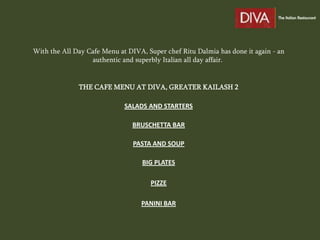 With the All Day Cafe Menu at DIVA, Super chef Ritu Dalmia has done it again - an
                  authentic and superbly Italian all day affair.


              THE CAFE MENU AT DIVA, GREATER KAILASH 2

                             SALADS AND STARTERS

                                BRUSCHETTA BAR

                                PASTA AND SOUP

                                   BIG PLATES

                                     PIZZE

                                  PANINI BAR
 