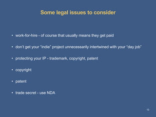 Some legal issues to consider 
13 
• work-for-hire - of course that usually means they get paid 
• don’t get your “indie” project unnecessarily intertwined with your “day job” 
• protecting your IP - trademark, copyright, patent 
• copyright 
• patent 
• trade secret - use NDA 
 