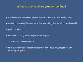 What happens when you get behind? 
14 
• manage feature requests — new features take time, plus testing time. 
• review outstanding features — is there anything that you don’t really need? 
• perform triage 
• be careful adding more people to the project 
• read The Mythical Month 
• take away any unnecessary duties that don’t have anything to do with 
finishing the game. 
 