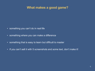 What makes a good game? 
5 
• something you can’t do in real life 
• something where you can make a difference 
• something that is easy to learn but difficult to master 
• If you can’t sell it with 5 screenshots and some text, don’t make it! 
 