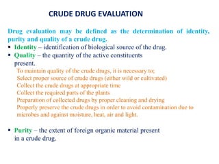 Drug evaluation may be defined as the determination of identity,
purity and quality of a crude drug.
 Identity – identification of biological source of the drug.
 Quality – the quantity of the active constituents
present.
To maintain quality of the crude drugs, it is necessary to;
Select proper source of crude drugs (either wild or cultivated)
Collect the crude drugs at appropriate time
Collect the required parts of the plants
Preparation of collected drugs by proper cleaning and drying
Properly preserve the crude drugs in order to avoid contamination due to
microbes and against moisture, heat, air and light.
 Purity – the extent of foreign organic material present
in a crude drug.
CRUDE DRUG EVALUATION
 