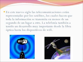 En este nuevo siglo las telecomunicaciones están representadas por los satélites, los cuales hacen que toda la información se transmita en menos de un segundo de un lugar a otro. La telefonía también a tenido un desarrollo muy importante desde la fibra óptica hasta los dispositivos de wifi.  