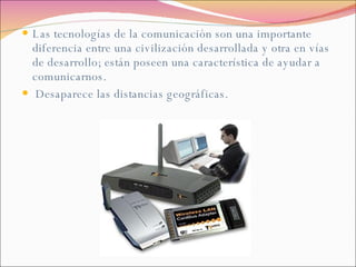 Las tecnologías de la comunicación son una importante diferencia entre una civilización desarrollada y otra en vías de desarrollo; están poseen una característica de ayudar a comunicarnos. Desaparece las distancias geográficas. 