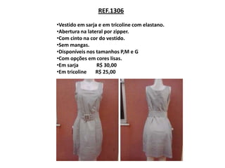 REF.1306

•Vestido em sarja e em tricoline com elastano.
•Abertura na lateral por zipper.
•Com cinto na cor do vestido.
•Sem mangas.
•Disponíveis nos tamanhos P,M e G
•Com opções em cores lisas.
•Em sarja        R$ 30,00
•Em tricoline    R$ 25,00
 