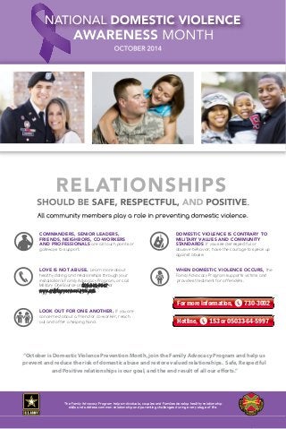IF YOU OR SOMEONE YOU KNOW IS BEING ABUSED, 
cal law enforcement immediately at , or your instalation Family 
Advocacy Program at For additional support, contact the National 
Domestic Violence Hotline at 800-799-7233. 
COMMANDERS, SENIOR LEADERS, 
FRIENDS, NEIGHBORS, CO-WORKERS 
AND PROFESSIONALS are all touch points or 
gateways to support. 
COMMANDERS, SENIOR LEADERS, 
FRIENDS, NEIGHBORS, CO-WORKERS 
AND PROFESSIONALS are all touch points or 
gateways to support. 
LOVE IS NOT ABUSE. Learn more about 
healthy dating and relationships through your 
installation’s Family Advocacy Program, or call 
Military OneSource at 800-342-9647 or 
www.militaryonesource.mil. 
DOMESTIC VIOLENCE IS CONTRARY TO 
MILITARY VALUES AND COMMUNITY 
STANDARDS If you see disrespectful or 
abusive behavior, have the courage to speak up 
against abuse. 
DOMESTIC VIOLENCE IS CONTRARY TO 
MILITARY VALUES AND COMMUNITY 
STANDARDS If you see disrespectful or 
abusive behavior, have the courage to speak up 
against abuse. 
WHEN DOMESTIC VIOLENCE OCCURS, the 
Family Advocacy Program supports victims and 
provides treatment for offenders. 
LOVE IS NOT ABUSE. Learn more about 
healthy dating and relationships through your 
installation’s Family Advocacy Program, or call 
Military OneSource at 800-342-9647 or 
www.militaryonesource.mil. 
WHEN DOMESTIC VIOLENCE OCCURS, the 
Family Advocacy Program supports victims and 
provides treatment for offenders. 
INDIVIDUAL AND FAMILY STRESS 
Can escalate conflict and sometimes leads to domestic abuse. Get help to 
prevent a crisis. 
LOOK OUT FOR ONE ANOTHER. If you are 
concerned about a friend or co-worker, reach 
out and offer a helping hand. 
LOOK OUT FOR ONE ANOTHER. If you are 
concerned about a friend or co-worker, reach 
out and offer a helping hand. 
For more information, 730-3002 
VICTIM SAFETY IS ESSENTIAL 
Information and support are available 24/7. To learn about reporting options or 
reach a Family Advocacy victim advocate, contact your local Family Advocacy 
Program at or Military OneSource, 800-342-9647. 
Hotline, 153 or 05033-64-5997 
If someone you know is being abused, call law enforcement immediately. If you are being abused, contact your 
Installation Family Advocacy Program at for reporting options and support services or the National 
Domestic Violence Hotline at 800-799-7233 
IF YOU OR SOMEONE YOU KNOW IS BEING ABUSED, 
call law enforcement immediately at , or your installation Family 
Advocacy Program at For additional support, contact the National 
Domestic Violence Hotline at 800-799-7233. 
“October If is someone Domestic you know Violence is being abused, Prevention call law enforcement Month, join immediately. the Family If you are Advocacy being abused, Program contact your 
and help us 
prevent and Installation reduce Family the Advocacy risk of Program domestic at abuse for and reporting restore options valued and support relationships. services or the National 
Safe, Respectful 
Domestic Violence Hotline at 800-799-7233 
and Positive relationships is our goal, and the end result of all our efforts.” 
The Family Advocacy Program helps individuals, couples and Families develop healthy relationship 
skills and address common relationship and parenting challenges during every stage of life. 
 