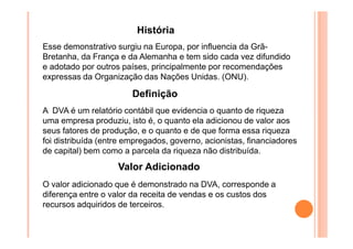 História
Esse demonstrativo surgiu na Europa, por influencia da GrãBretanha, da França e da Alemanha e tem sido cada vez difundido
e adotado por outros países, principalmente por recomendações
expressas da Organização das Nações Unidas. (ONU).

Definição
A DVA é um relatório contábil que evidencia o quanto de riqueza
uma empresa produziu, isto é, o quanto ela adicionou de valor aos
seus fatores de produção, e o quanto e de que forma essa riqueza
foi distribuída (entre empregados, governo, acionistas, financiadores
de capital) bem como a parcela da riqueza não distribuída.

Valor Adicionado
O valor adicionado que é demonstrado na DVA, corresponde a
diferença entre o valor da receita de vendas e os custos dos
recursos adquiridos de terceiros.

 