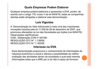 Quais Empresas Podem Elaborar
Qualquer empresa poderá elaborara e apresentar a DVA, porém, de
acordo com o artigo 176, inciso V da lei 6404/76, todas as companhias
abertas estão obrigadas a elaborar esta demonstração.

Leis Vigentes
A Demonstração do Valor Adicionado é mais uma das importantes
inovações trazidas pela lei 11.638 de 28 de dezembro de 2007, que
promoveu alterações na Lei das Sociedades por Ações (Lei 6404/76).
Observações significativas:
CVM - Deliberação CVM nº 557/08;
RESOLUÇÃO CFC Nº. 1.138/08;
RESOLUÇÃO CFC N.º 1.162/09.

Interesse na DVA
Essa demonstração proporciona o conhecimento de informações de
natureza econômico e social e oferece a possibilidade de melhor
avaliação das atividades dentro da sociedade a qual está inserida.
Informações estas que a DRE por si só não é capaz de fornecer.

 