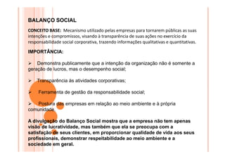 BALANÇO SOCIAL
CONCEITO BASE: Mecanismo utilizado pelas empresas para tornarem públicas as suas
intenções e compromissos, visando à transparência de suas ações no exercício da
responsabilidade social corporativa, trazendo informações qualitativas e quantitativas.
IMPORTÂNCIA:
Demonstra publicamente que a intenção da organização não é somente a
geração de lucros, mas o desempenho social;
Transparência às atividades corporativas;
Ferramenta de gestão da responsabilidade social;
Postura das empresas em relação ao meio ambiente e à própria
comunidade.
A divulgação do Balanço Social mostra que a empresa não tem apenas
visão de lucratividade, mas também que ela se preocupa com a
satisfação de seus clientes, em proporcionar qualidade de vida aos seus
profissionais, demonstrar respeitabilidade ao meio ambiente e a
sociedade em geral.

 