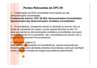 Pontos Relevantes do CPC 09
A elaboração da DVA consolidada seve basear-se nas
demonstrações consolidadas.
Fundamento teórico: CPC 36 (R2): Demonstrações Consolidadas
Apresentação das demonstrações contábeis consolidadas
9. A controladora, companhia aberta ou fechada ou mesmo não na
forma de sociedade por ações, exceto aquela descrita no item 10,
deve apresentar as demonstrações contábeis consolidadas nas quais
os investimentos em controladas são consolidados de acordo com o
requerido no presente Pronunciamento.
Definições (página 3)
Valor adicionado recebido em transferência: riqueza produzida por
terceiros e não pela atividade produtiva da empresa, como por exemplo
outras receitas (receitas de aluguel,equivalência patrimonial).

 