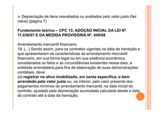 Depreciação de itens reavaliados ou avaliados pelo valor justo (fair
value) (página 7)
Fundamento teórico – CPC 13: ADOÇÃO INICIAL DA LEI Nº.
11.638/07 E DA MEDIDA PROVISÓRIA Nº. 449/08
Arrendamento mercantil financeiro
19. (...) Sendo assim, para os contratos vigentes na data de transição e
que apresentarem as características de arrendamento mercantil
financeiro, em sua forma legal ou em sua essência econômica,
considerados os fatos e as circunstâncias existentes nessa data, a
entidade arrendatária,para fins de elaboração de suas demonstrações
contábeis, deve:
(a) registrar no ativo imobilizado, em conta específica, o bem
arrendado pelo valor justo ou, se inferior, pelo valor presente dos
pagamentos mínimos do arrendamento mercantil, na data inicial do
contrato, ajustado pela depreciação acumulada calculada desde a data
do contrato até a data da transição;

 
