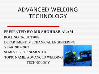 ADVANCED WELDING
TECHNOLOGY
PRESENTED BY: MD SHOHRAB ALAM
ROLL NO: 26300719002
DEPARTMENT: MECHANICAL ENGINEERING
YEAR:2019-2023
SEMESTER: 7TH SEMESTER
TOPIC NAME: ADVANCED WELDING
TECHNOLOGY
 