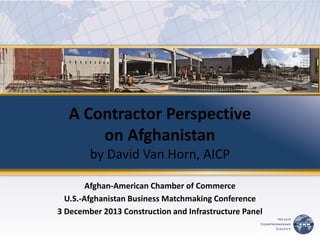 A Contractor Perspective on Afghanistan by David Van Horn, AICP 
Afghan-American Chamber of Commerce 
U.S.-Afghanistan Business Matchmaking Conference 
3 December 2013 Construction and Infrastructure Panel 
 