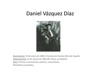Daniel Vázquez Díaz

Nacimiento: 15 de enero de 1882, Provincia de Huelva (Nerva), España
Fallecimiento: 17 de marzo de 1969 (87 años), en Madrid.
Área: Pintura, movimiento cubismo, neocubismo
Retratista y paisajista.

 