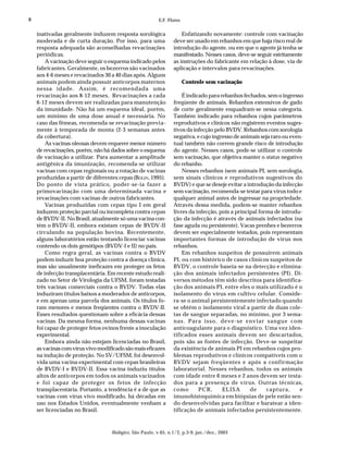 8                                                         E.F. Flores


    inativadas geralmente induzem resposta sorológica                Enfatizando novamente: controle com vacinação
    moderada e de curta duração. Por isso, para uma              deve ser usado em rebanhos em que haja risco real de
    resposta adequada são aconselhadas revacinações              introdução do agente, ou em que o agente já tenha se
    periódicas.                                                  manifestado. Nesses casos, deve-se seguir estritamente
        A vacinação deve seguir o esquema indicado pelos         as instruções do fabricante em relação à dose, via de
    fabricantes. Geralmente, os bezerros são vacinados           aplicação e intervalos para revacinações.
    aos 4-6 meses e revacinados 30 a 40 dias após. Alguns
    animais podem ainda possuir anticorpos maternos                     Controle sem vacinação
    nessa idade. Assim, é recomendada uma
    revacinação aos 8-12 meses. Revacinações a cada                  É indicado para rebanhos fechados, sem o ingresso
    6-12 meses devem ser realizadas para manutenção              freqüente de animais. Rebanhos extensivos de gado
    da imunidade. Não há um esquema ideal, porém,                de corte geralmente enquadram-se nessa categoria.
    um mínimo de uma dose anual é necessária. No                 Também indicado para rebanhos cujos parâmetros
    caso das fêmeas, recomenda-se revacinação previa-            reprodutivos e clínicos não registrem eventos suges-
    mente à temporada de monta (2-3 semanas antes                tivos da infecção pelo BVDV. Rebanhos com sorologia
    da cobertura).                                               negativa, e cujo ingresso de animais seja raro ou even-
        As vacinas oleosas devem requerer menor número           tual também não correm grande risco de introdução
    de revacinações, porém, não há dados sobre o esquema         do agente. Nesses casos, pode-se utilizar o controle
    de vacinação a utilizar. Para aumentar a amplitude           sem vacinação, que objetiva manter o status negativo
    antigênica da imunização, recomenda-se utilizar              do rebanho.
    vacinas com cepas regionais ou a rotação de vacinas              Nesses rebanhos (sem animais PI, sem sorologia,
    produzidas a partir de diferentes cepas (BOLIN, 1995).       sem sinais clínicos e reprodutivos sugestivos do
    Do ponto de vista prático, poder-se-ia fazer a               BVDV) e que se deseje evitar a introdução da infecção
    primovacinação com uma determinada vacina e                  sem vacinação, recomenda-se testar para vírus todo e
    revacinações com vacinas de outros fabricantes.              qualquer animal antes de ingressar na propriedade.
        Vacinas produzidas com cepas tipo I em geral             Através dessa medida, podem-se manter rebanhos
    induzem proteção parcial ou incompleta contra cepas          livres da infecção, pois a principal forma de introdu-
    de BVDV-II. No Brasil, atualmente só uma vacina con-         ção da infecção é através de animais infectados (na
    tém o BVDV-II, embora existam cepas de BVDV-II               fase aguda ou persistente). Vacas prenhes e bezerros
    circulando na população bovina. Recentemente,                devem ser especialmente testados, pois representam
    alguns laboratórios estão tentando licenciar vacinas         importantes formas de introdução de vírus nos
    contendo os dois genótipos (BVDV-I e II) no país.            rebanhos.
        Como regra geral, as vacinas contra o BVDV                   Em rebanhos suspeitos de possuírem animais
    podem induzir boa proteção contra a doença clínica,          PI, ou com histórico de casos clínicos suspeitos de
    mas são usualmente ineficazes em proteger os fetos           BVDV, o controle baseia-se na detecção e elimina-
    de infecção transplacentária. Em recente estudo reali-       ção dos animais infectados persistentes (PI). Di-
    zado no Setor de Virologia da UFSM, foram testadas           versos métodos têm sido descritos para identifica-
    três vacinas comerciais contra o BVDV. Todas elas            ção dos animais PI, entre eles o mais utilizado é o
    induziram títulos baixos a moderados de anticorpos,          isolamento do vírus em cultivo celular. Conside-
    e em apenas uma parcela dos animais. Os títulos fo-          ra-se o animal persistentemente infectado quando
    ram menores e menos freqüentes contra o BVDV-II.             se obtém o isolamento viral a partir de duas cole-
    Esses resultados questionam sobre a eficácia dessas          tas de sangue separadas, no mínimo, por 3 sema-
    vacinas. Da mesma forma, nenhuma dessas vacinas              nas. Para isso, deve-se enviar sangue com
    foi capaz de proteger fetos ovinos frente a inoculação       anticoagulante para o diagnóstico. Uma vez iden-
    experimental.                                                tificados esses animais devem ser descartados,
        Embora ainda não estejam licenciadas no Brasil,          pois são as fontes de infecção. Deve-se suspeitar
    as vacinas com vírus vivo modificado são mais eficazes       da existência de animais PI em rebanhos cujos pro-
    na indução de proteção. No SV/UFSM, foi desenvol-            blemas reprodutivos e clínicos compatíveis com o
    vida uma vacina experimental com cepas brasileiras           BVDV sejam freqüentes e após a confirmação
    de BVDV-I e BVDV-II. Essa vacina induziu títulos             laboratorial. Nesses rebanhos, todos os animais
    altos de anticorpos em todos os animais vacinados            com idade entre 6 meses e 2 anos devem ser testa-
    e foi capaz de proteger os fetos de infecção                 dos para a presença de vírus. Outras técnicas,
    transplacentária. Portanto, a tendência é a de que as        como       PCR,      ELISA       de     captura,      e
    vacinas com vírus vivo modificado, há décadas em             imunohistoquímica em biópsias de pele estão sen-
    uso nos Estados Unidos, eventualmente venham a               do desenvolvidas para facilitar e baratear a iden-
    ser licenciadas no Brasil.                                   tificação de animais infectados persistentemente.



                                   Biológico, São Paulo, v.65, n.1/2, p.3-9, jan./dez., 2003
 