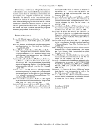 Vírus da diarréia viral bovina (BVDV).                                                            9

    Em resumo, o controle da infecção baseia-se na                                      disease (BVD-MD) from an outbreak in the State of
vacinação (nos casos recomendados), procurando-se                                       São Paulo. In: CONGRESSO NACIONAL DE
manter níveis altos de anticorpos; em medidas de                                        VIROLOGIA, 4., 1988, São Lourenço, MG. Anais. São
prevenção para impedir a entrada de animais                                             Lourenço: 1988. p.80.
                                                                                  OLIVEIRA , L.G.; ROEHE , P.M.; OLIVEIRA , E.A.S.; SI L V A , L.H.T.;
infectados em rebanhos livres; e na identificação e
                                                                                        VIEIRA , L.A.; SI L V A , T.C.; CA L D A S , A.P.F. Presença de
remoção de animais PI (em rebanhos que possuam
                                                                                        pestivírus e anticorpos contra pestivírus em soros e
esses animais). Em qualquer caso, a decisão de vacinar                                  cultivos celulares. Arq. Bras. Med. Vet. Zootec., v.48
ou não deve ser muito criteriosa, devido ao custo e à                                   p.513-523, 1996.
eficácia questionável das vacinas. Em grande parte                                REVELLI , S.G.; C HASEY , D.; DREW , T.W. Some observations on
dos casos, um bom controle sem vacinação pode                                           the semen of bulls persistently infected with bovine
manter a propriedade livre da infecção.                                                 diarrhoea virus. Vet. Rec. v.123, p.122-125, 1988.
                                                                                  RI E T-CORREA , F.; SCHILD , A.L.; M ENDEZ , M.C.; OLIVEIRA , J.A.;
                                                                                        GIL -TURNES , C.; GO N Ç A L V E S , A. Laboratório Regional de
    REFERÊNCIAS BIBLIOGRÁFICAS                                                          Diagnóstico: relatório de atividades e doenças da área de
                                                                                        influência, no período 1978-1982. Pelotas: Ed. da Univer-
BA K E R , J.C. Clinical aspects of bovine virus diarrhea                               sidade, 1983. 98p.
     infection. Rev. Sci. Tech. Off. Int. Epizoot., v.9, p.25-41,                 SWECKER , W.S.; ALISSON , M.N.; B OLIN , S.R.; C O L E, R.M. Type II
     1990.                                                                              bovine virus diarrhea virus infection in a closed herd
BOLIN , S.R. Control of bovine viral diarrhea infection by                              of Simmental cattle. Comp. Educ. Cont. Food An. v.11,
     use of vaccination. Vet. Clin. North Am. Food Pract.,                              p.79-83, 1997.
     v.11, p.615-623, 1995.                                                       USDA. Emerging acute/peracute clinical disease outbreaks
BOTTON, S.A.; S ILVA , A.M. DA ;B RUM , M.C.S.; WE I B L E N, R.; F LO -                associated with BVD Virus. Fort Collins: Usda: Aphis:
     R E S, E.F. Antigenic characterization of brazilian bovine                         Vs, Ceah, Nahms, 1994. Unpublished (available
     viral diarrhea virus (BVDV) isolates by monoclonal                                 through contact below).
     antibodies and cross neutralization. Braz. J. Med. Biol.                     VIDOR , T. Isolamento e identificação do vírus da doença das
     Res., v.31, p.1429-1438, 1998.                                                     mucosas no Estado do Rio Grande do Sul. Bol. Inst.
FLORES , E.F.; G IL , L.H.G.V.; B OTTON , S.A.; W EIBLEN, R.; RIDPATH,                  Pesqui. Vet. Des. Finamor. v.5, p.51-58, 1974.
     J.F.; K R E U T Z , L.C.; PI L A T I, C.; D RIEMEIER , D.; MO O J E N, V.;   WE I B L E N, R. Situação epidemiológica das principais enfer-
     WENDELSTEIN , A.C. Clinical, pathological and antigenic                            midades víricas no cone-sul. In: ENCONTRO INTER-
     aspects of bovine viral diarrhea virus (BVDV) type 2                               NACIONAL DE VIROLOGIA MOLECULAR VETE-
     isolates identified in Brazil. Virus Rev. Res., v.4, suppl.                        RINÁRIA, 1996, Santa Maria, RS. Anais. Santa Maria:
     1, p.55, 1999.                                                                     1996. p.11-16.
HOWARD , C.J.; C L A R K E , M.C.; BROWNLIE , J. Comparisons by                   WH I T M O R E , H.L.; ZEMJANIS , R.; OLSON , J. Effects of bovine
     neutralisation assays of pairs of non-cytopathogenic                               viral diarrhea virus on conception in cattle. J. Am.
     and cytopathogenic strains of bovine virus diarrhoea                               Vet. Med. Assoc., v.178 p. 1065-1067, 1981.
     virus isolated from cases of mucosal disease. Vet.                           WRAY , C. & RO E D E R , P.L. Effect of bovine virus diarrhea-
     Microbiol. v.13, p.361-369, 1987.                                                  mucosal disease virus infecton on salmonella infection
KIRKLAND , P.D.; H A R T, K.G.; M OYLE, A.; ROGAN, E. The impact                        in calves. Res. Vet. Sci. v.42, p.213-218, 1987.
     of perstivirus on an artificial breeding program for
     cattle. Aust. Vet. J., v.67, p.261-263, 1990.
MU E L L E R , S.B.K.; IKUNO , A.A.; S AAD , V.M.; BA R R E T O , C.S.F.;
     C A S T R O , L.C.; SIMON , I.C.; OLIVEIRA , A.R. Isolation and                  Recebido em 10/4/03
     identification of bovine diarrhea virus-mucosal                                  Aceito em 15/5/03




                                             Biológico, São Paulo, v.65, n.1/2, p.3-9, jan./dez., 2003
 