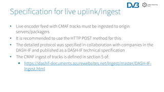 • Live encoder feed with CMAF tracks must be ingested to origin
servers/packagers
• It is recommended to use the HTTP POST method for this
• The detailed protocol was specified in collaboration with companies in the
DASH-IF and published as a DASH-IF technical specification
• The CMAF ingest of tracks is defined in section 5 of:
 https://dashif-documents.azurewebsites.net/Ingest/master/DASH-IF-
Ingest.html
Specification for live uplink/ingest
 