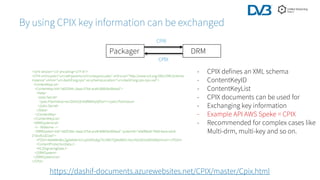 By using CPIX key information can be exchanged
Packager DRM
CPIX
CPIX
- CPIX defines an XML schema
- ContentKeyID
- ContentKeyList
- CPIX documents can be used for
- Exchanging key information
- Example API AWS Speke = CPIX
- Recommended for complex cases like
Multi-drm, multi-key and so on.
<?xml version='1.0' encoding='UTF-8'?>
<CPIX xmlns:pskc="urn:ietf:params:xml:ns:keyprov:pskc" xmlns:xsi="http://www.w3.org/2001/XMLSchema-
instance" xmlns="urn:dashif:org:cpix" xsi:schemaLocation="urn:dashif:org:cpix cpix.xsd">
<ContentKeyList>
<ContentKey kid="e82f184c-3aaa-57b4-ace8-606b5e3febad">
<Data>
<pskc:Secret>
<pskc:PlainValue>wvr2bihSzExKdR8KKpQf2w==</pskc:PlainValue>
</pskc:Secret>
</Data>
</ContentKey>
</ContentKeyList>
<DRMSystemList>
<!-- Widevine -->
<DRMSystem kid="e82f184c-3aaa-57b4-ace8-606b5e3febad" systemId="edef8ba9-79d6-4ace-a3c8-
27dcd51d21ed">
<PSSH>AAAAMnBzc2gAAAAA7e+LqXnWSs6jyCfc1R0h7QAAABIiCnVzcHd2dGVzdDNI49yVmwY=</PSSH>
<ContentProtectionData />
<HLSSignalingData/>
</DRMSystem>
</DRMSystemList>
</CPIX>
https://dashif-documents.azurewebsites.net/CPIX/master/Cpix.html
 